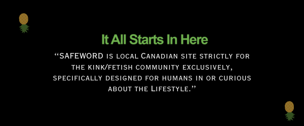 SAFEWORD is local Canadian site strictly for the kink/fetish community exclusively, specifically designed for humans in or curious about the Lifestyle.